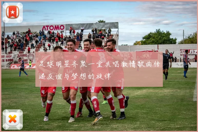 足球明星齐聚一堂共唱激情歌曲传递友谊与梦想的旋律