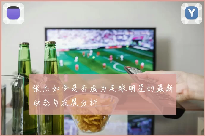 张杰如今是否成为足球明星的最新动态与发展分析