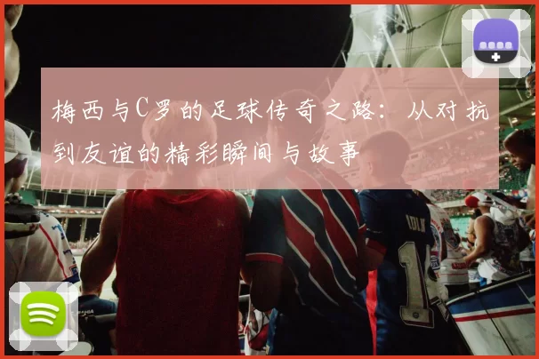 梅西与C罗的足球传奇之路：从对抗到友谊的精彩瞬间与故事