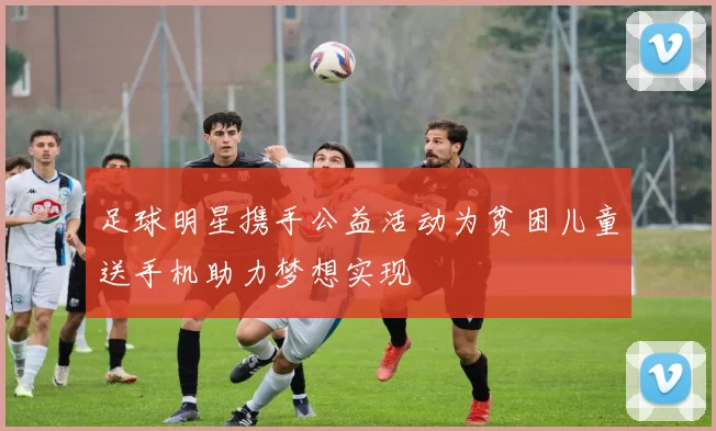 足球明星携手公益活动为贫困儿童送手机助力梦想实现