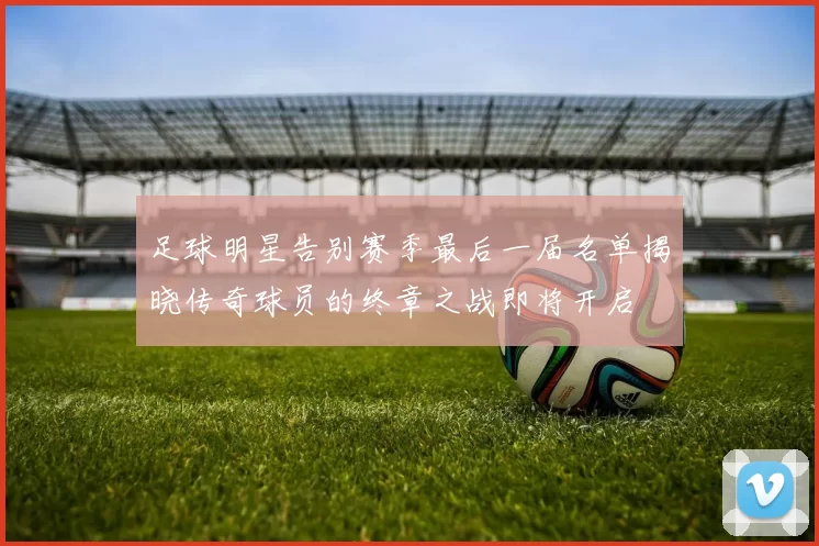 足球明星告别赛季最后一届名单揭晓传奇球员的终章之战即将开启
