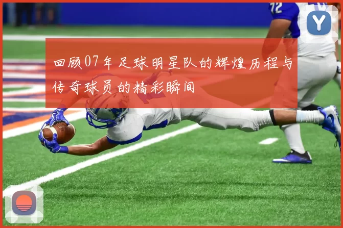 回顾07年足球明星队的辉煌历程与传奇球员的精彩瞬间